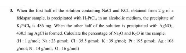 3. When the first half of the solution containing NaCI and KCI, obtained from 2 g of a
feldspar sample, is precipitated with H,PtCl, in an alcoholic medium, the precipitate of
K,PICI, is 486 mg. When the other half of the solution is precipitated with AGNO3,
430.5 mg AgCl is formed. Calculate the percentage of Na,O and K,0 in the sample.
(H :1 g/mol; Na : 23 g/mol; Cl : 35.5 g/mol; K: 39 g/mol; Pt : 195 g/mol; Ag : 108
g/mol; N : 14 g/mol; 0: 16 g/mol)
