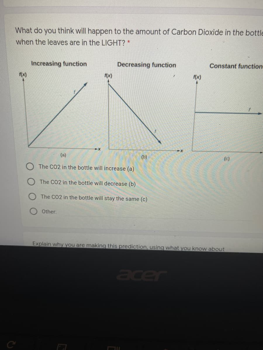What do you think will happen to the amount of Carbon Dioxide in the bottle
when the leaves are in the LIGHT? *
Increasing function
Decreasing function
Constant function
f(x)
f(x)
f(x)
(a)
(b)
(c)
The CO2 in the bottle will increase (a)
The CO2 in the bottle will decrease (b)
The CO2 in the bottle will stay the same (c)
Other:
Explain why you are making this prediction, using what you know about
acer
C
