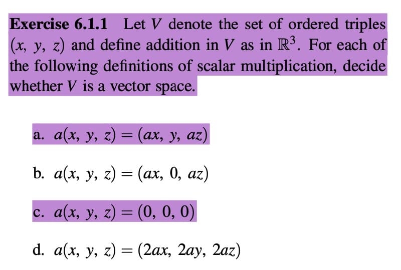 Exercise 6.1.1 Let V denote the set of ordered triples
(x, y, z) and define addition in V as in R³. For each of
the following definitions of scalar multiplication, decide
whether V is a vector space.
a. a(x, y, z) = (ax, y, az)
b. a(x, y, z) = (ax, 0, az)
c. a(x, y, z) = (0, 0, 0)
d. a(x, y, z) = (2ax, 2ay, 2az)