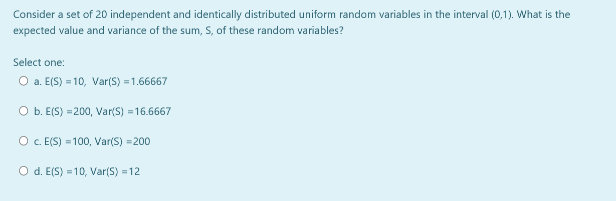 Consider a set of 20 independent and identically distributed uniform random variables in the interval (0,1). What is the
expected value and variance of the sum, S, of these random variables?
Select one:
O a. E(S) =10, Var(S) =1.66667
O b. E(S) =200, Var(S) =16.6667
O c. E(S) =100, Var(S) =200
O d. E(S) =10, Var(S) =12
