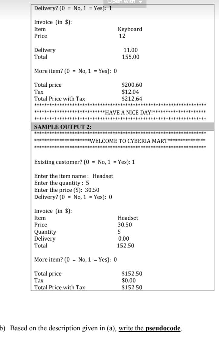 Delivery? (0 = No, 1 = Yes): 1
Invoice (in $):
Keyboard
12
Item
Price
Delivery
Total
11.00
155.00
More item? (0 = No, 1 = Yes): 0
Total price
$200.60
$12.04
$212.64
Тах
Total Price with Tax
******************:
****************************HAVE A NICE DAY!********************** S
********
******************
SAMPLE OUTPUT 2:
************
**********************WELCOME TO CYBERIA MART***************
*******
Existing customer? (0 = No, 1 = Yes): 1
Enter the item name : Headset
Enter the quantity: 5
Enter the price ($): 30.50
Delivery? (0 = No, 1 = Yes): 0
Invoice (in $):
Item
Headset
Price
30.50
Quantity
Delivery
Total
0.00
152.50
More item? (0 = No, 1 = Yes): 0
Total price
Тах
$152.50
$0.00
$152.50
Total Price with Tax
b) Based on the description given in (a), write the pseudocode.
