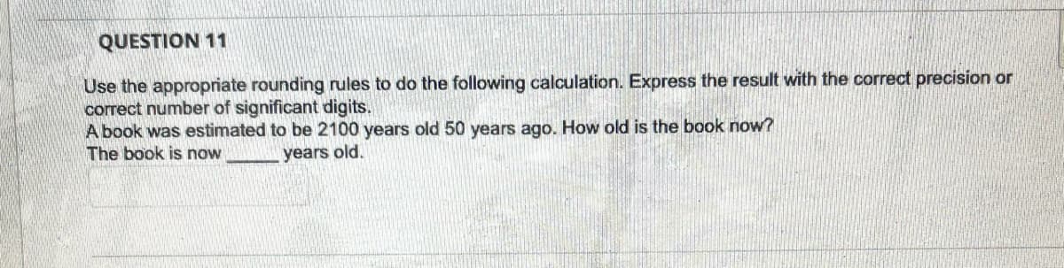 QUESTION 11
Use the appropriate rounding rules to do the following calculation. Express the result with the correct precision or
correct number of significant digits.
A book was estimated to be 2100 years old 50 years ago. How old is the book now?
The book is now
years old.