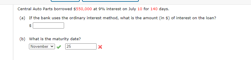 Central Auto Parts borrowed $550,000 at 9% interest on July 10 for 140 days.
(a) If the bank uses the ordinary interest method, what is the amount (in $) of interest on the loan?
$
(b) What is the maturity date?
November
25
X
