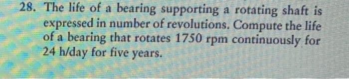 28. The life of a bearing supporting a rotating shaft is
expressed in number of revolutions. Compute the life
of a bearing that rotates 1750 rpm continuously for
24 h/day for five years.