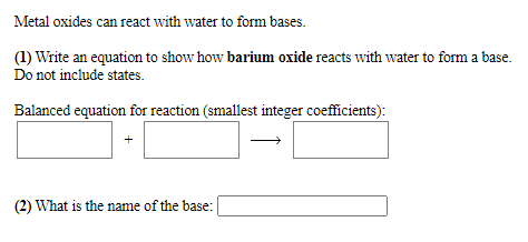 Metal oxides can react with water to form bases.
(1) Write an equation to show how barium oxide reacts with water to form a base.
Do not include states.
Balanced equation for reaction (smallest integer coefficients):
+
(2) What is the name of the base:
