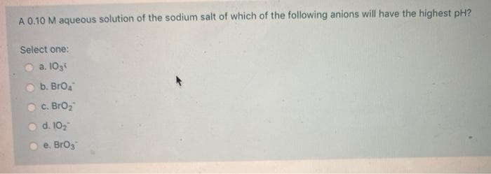 A 0.10 M aqueous solution of the sodium salt of which of the following anions will have the highest pH?
Select one:
a. 10g
b. Broa
c. BrO₂
d. 10₂
e. BrO3
