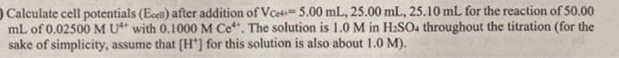 O Calculate cell potentials (Ecell) after addition of Vce 5.00 mL, 25.00 mL, 25.10 mL for the reaction of 50.00
mL of 0.02500 M U with 0.1000 M Ce*. The solution is 1.0 M in H₂SO4 throughout the titration (for the
sake of simplicity, assume that [H] for this solution is also about 1.0 M).