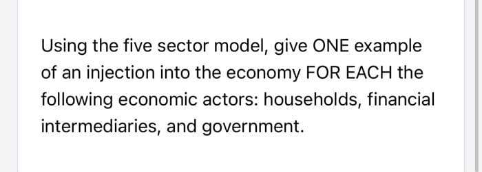 Using the five sector model, give ONE example
of an injection into the economy FOR EACH the
following economic actors: households, financial
intermediaries, and government.