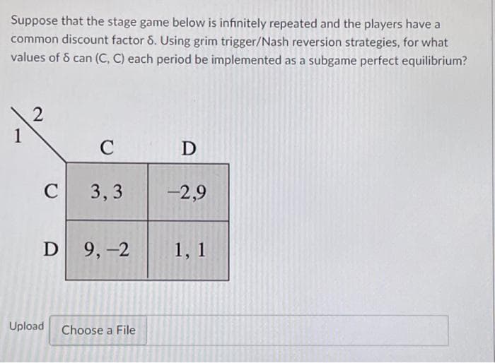 Suppose that the stage game below is infinitely repeated and the players have a
common discount factor 8. Using grim trigger/Nash reversion strategies, for what
values of 8 can (C, C) each period be implemented as a subgame perfect equilibrium?
2
C
D
C 3,3
-2,9
D 9,-2
1, 1
Choose a File
1
Upload