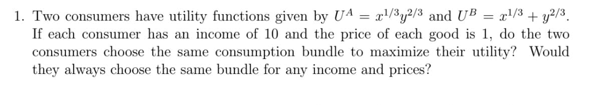=
1. Two consumers have utility functions given by UA x¹/3y2/3 and UB x¹/3 + y2/³.
If each consumer has an income of 10 and the price of each good is 1, do the two
consumers choose the same consumption bundle to maximize their utility? Would
they always choose the same bundle for any income and prices?