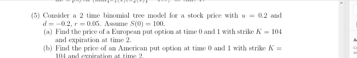 (5) Consider a 2 time binomial tree model for a stock price with u = 0.2 and
d=-0.2, r = 0.05. Assume S(0) = 100.
(a) Find the price of a European put option at time 0 and 1 with strike K = 104
and expiration at time 2.
(b) Find the price of an American put option at time 0 and 1 with strike K =
104 and expiration at time 2.
A.
Co
or