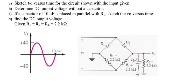 a) Sketch Vo versus time for the circuit shown with the input given.
b) Determine DC output voltage without a capacitor.
c) If a capacitor of 10 uF is placed in parallel with RL, sketch the vo versus time.
d) find the DC output voltage.
Given R1 = R2 = RL = 2.2 k2.
+40
D2
10 ms
R =
2.2 k2
-40
2.2 kS2
2.2 k2
ww
