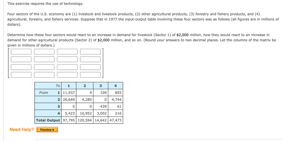 This exercise requires the use of technology.
Four sectors of the U.S. economy are (1) livestock and livestock products, (2) other agricultural products, (3) forestry and fishery products, and (4)
agricultural, forestry, and fishery services. Suppose that in 1977 the input-output table involving these four sectors was as follows (all figures are in millions of
dollars).
Determine how these four sectors would react to an increase in demand for livestock (Sector 1) of $2,000 million, how they would react to an increase in
demand for other agricultural products (Sector 2) of $2,000 million, and so on. (Round your answers to two decimal places. Let the columns of the matrix be
given in millions of dollars.)
Need Help?
From
1
1 11,937
2 26,649
3
4
Practice It
To
Total Output
2
0
9
109
855
0
4,744
61
439
5,423 10,952 3,002 216
97,795 120,594 14,642 47,473
4,285
3
0
4