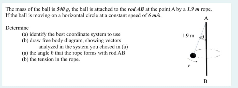 The mass of the ball is 540 g, the ball is attached to the rod AB at the point A by a 1.9 m rope.
If the ball is moving on a horizontal circle at a constant speed of 6 m/s.
A
Determine
(a) identify the best coordinate system to use
(b) draw free body diagram, showing vectors
1.9 m 0
analyzed in the system you chosed in (a)
(a) the angle 0 that the rope forms with rod AB
(b) the tension in the rope.
B
