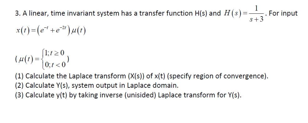 1
. For input
S+3
3. A linear, time invariant system has a transfer function H(s) and H(s)=
xt)(ee)u(t)
_
1;t0
(4()
0;t 0
(1) Calculate the Laplace transform (X(s)) of x(t) (specify region of convergence)
(2) Calculate Y(s), system output in Laplace domain
(3) Calculate y(t) by taking inverse (unisided) Laplace transform for Y(s)
