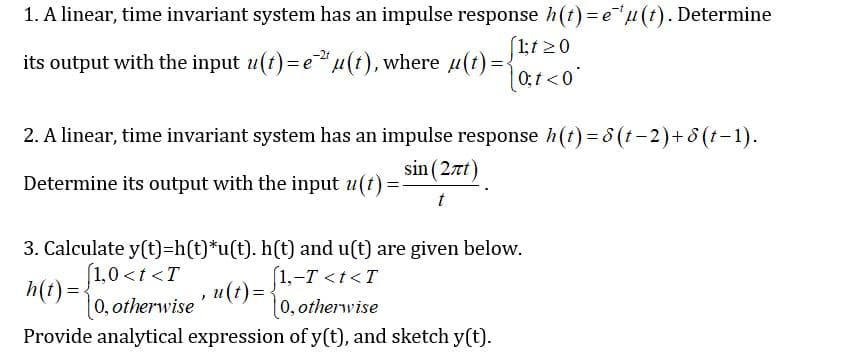 1. A linear, time invariant system has an impulse response h(t) = e"µ(t). Determine
(1;1 >0
its output with the input u(t) =e"u(t), where u(t)={
0;1<0°
2. A linear, time invariant system has an impulse response h(t) = 8 (t-2)+8 (t-1).
sin (2nt)
Determine its output with the input u(t):
3. Calculate y(t)=h(t)*u(t). h(t) and u(t) are given below.
(1,-T <t<T
(1,0 <t <T
h(t) =
[0, otherwise
,u(t)%D
0,otherwise
Provide analytical expression of y(t), and sketch y(t).
