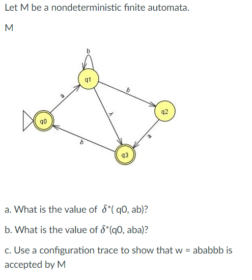 Let M be a nondeterministic finite automata.
M
q0
8
2
b
b
q3
92
a. What is the value of $*(q0, ab)?
b. What is the value of S*(q0, aba)?
c. Use a configuration trace to show that w = ababbb is
accepted by M