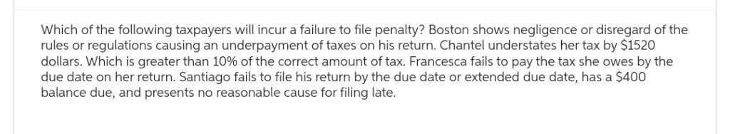 Which of the following taxpayers will incur a failure to file penalty? Boston shows negligence or disregard of the
rules or regulations causing an underpayment of taxes on his return. Chantel understates her tax by $1520
dollars. Which is greater than 10% of the correct amount of tax. Francesca fails to pay the tax she owes by the
due date on her return. Santiago fails to file his return by the due date or extended due date, has a $400
balance due, and presents no reasonable cause for filing late.