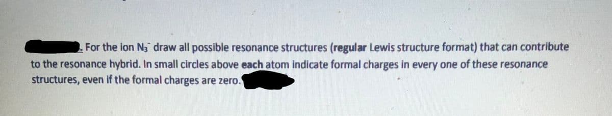 For the lon N3 draw all possible resonance structures (regular Lewis structure format) that can contribute
to the resonance hybrid. In small circles above each atom indicate formal charges in every one of these resonance
structures, even if the formal charges are zero.
