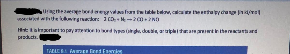 Using the average bond energy values from the table below, calculate the enthalpy change (in kJ/mol)
associated with the following reaction: 2 CO2+ N22 CO +2 NO
Hint: It is important to pay attention to bond types (single, double, or triple) that are present in the reactants and
products.
TABLE 9.1 Average Bond Energies
