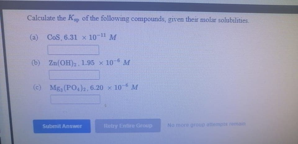 Calculate the K, of the following compounds, given their molar solubilities.
(a) CoS 6.31 x 10 M
(b) Zn(OH)2. 1.95 x 10 M
(c) Mg, (PO4)2, 6.20 x 10 M
Submit Answer
Retry Entire Group
No more group attempts remain
