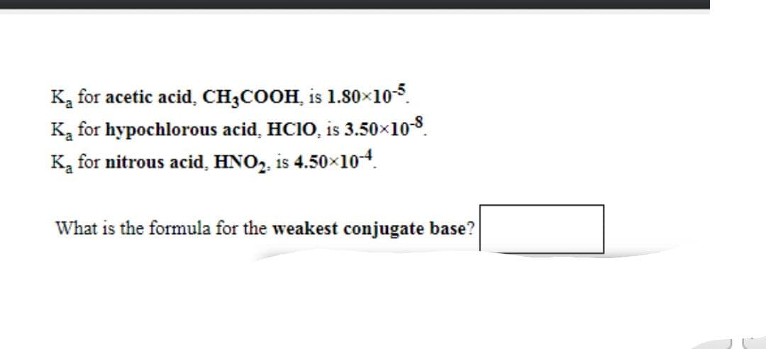Ką for acetic acid, CH3COOH, is 1.80×105.
Ka for hypochlorous acid, HC10, is 3.50x10-8.
Ka for nitrous acid, HNO,, is 4.50x104.
What is the formula for the weakest conjugate base?
