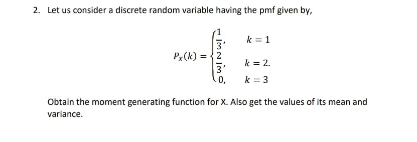 2. Let us consider a discrete random variable having the pmf given by,
k = 1
3
Px(k) = {2
k = 2.
3
0,
k = 3
Obtain the moment generating function for X. Also get the values of its mean and
variance.
