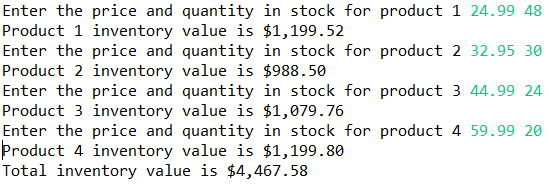 Enter the price and quantity in stock for product 1 24.99 48
Product 1 inventory value is $1,199.52
Enter the price and quantity in stock for product 2 32.95 30
Product 2 inventory value is $988.50
Enter the price and quantity in stock for product 3 44.99 24
Product 3 inventory value is $1,079.76
Enter the price and quantity in stock for product 4 59.99 20
Product 4 inventory value is $1,199.80
Total inventory value is $4,467.58
