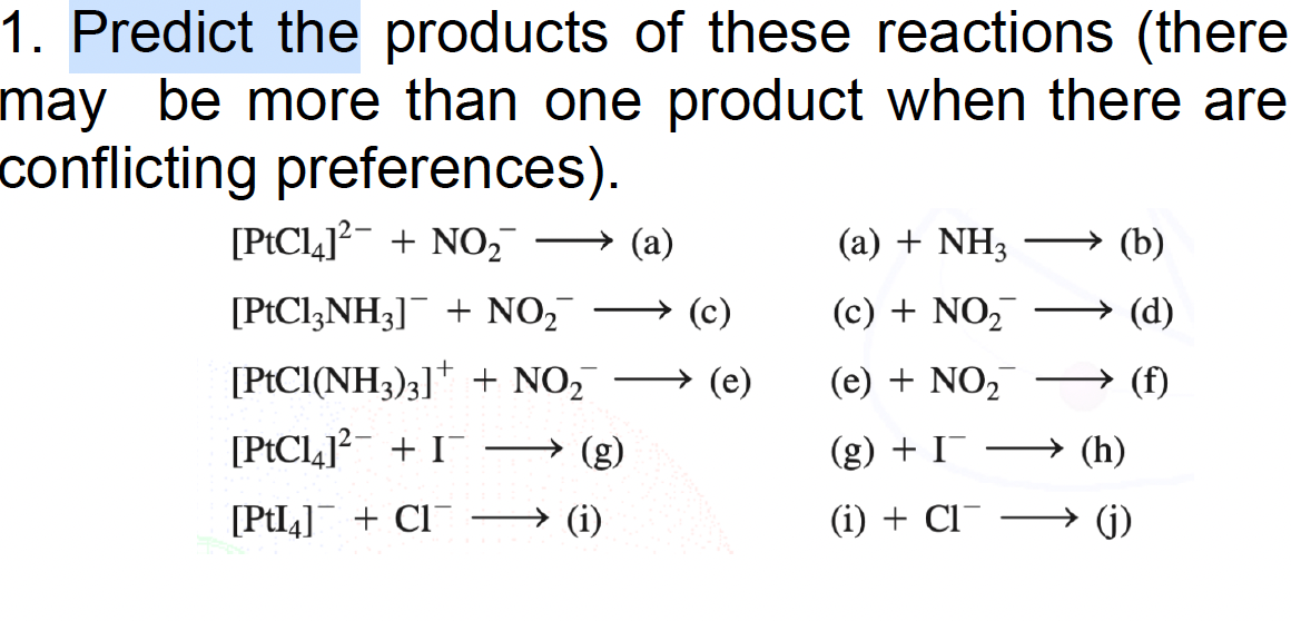 1. Predict the products of these reactions (there
may be more than one product when there are
conflicting preferences).
[PtCl4]²+NO₂
[PtCl3NH₂] + NO₂¯¯
[PtCl(NH3)3] + NO₂
[PtCl4]²+ I
[PtI4] + Cl
(a)
(a) + NH3
(c) + NO₂
(e) + NO₂
(g) + I¯
(i) + CI
(b)
(h)
(d)
(j)