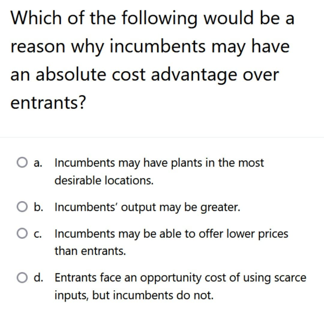 Which of the following would be a
reason why incumbents may have
an absolute cost advantage over
entrants?
a. Incumbents may have plants in the most
desirable locations.
O b. Incumbents' output may be greater.
O c.
Incumbents may be able to offer lower prices
than entrants.
O d. Entrants face an opportunity cost of using scarce
inputs, but incumbents do not.