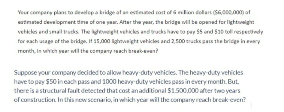 Your company plans to develop a bridge of an estimated cost of 6 million dollars ($6,000,000) of
estimated development time of one year. After the year, the bridge will be opened for lightweight
vehicles and small trucks. The lightweight vehicles and trucks have to pay $5 and $10 toll respectively
for each usage of the bridge. If 15,000 lightweight vehicles and 2,500 trucks pass the bridge in every
month, in which year will the company reach break-even?
Suppose your company decided to allow heavy-duty vehicles. The heavy-duty vehicles
have to pay $50 in each pass and 1000 heavy-duty vehicles pass in every month. But,
there is a structural fault detected that cost an additional $1,500,000 after two years
of construction. In this new scenario, in which year will the company reach break-even?