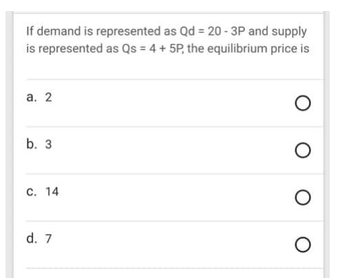 If demand is represented as Qd = 20 - 3P and supply
is represented as Qs = 4 + 5P, the equilibrium price is
a. 2
O
b. 3
O
C. 14
d. 7
O