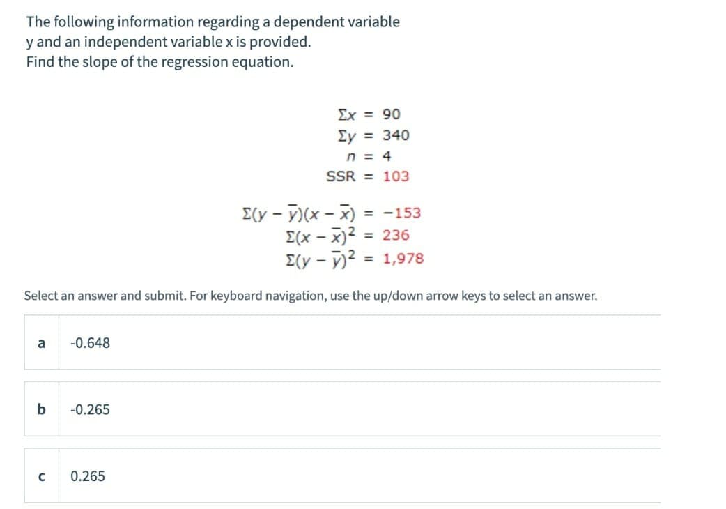 The following information regarding a dependent variable
y and an independent variable x is provided.
Find the slope of the regression equation.
Ex = 90
Ey = 340
n = 4
SSR = 103
E(y - )(x - x)
E(x – x)2 = 236
E(y - y)2 = 1,978
= -153
%3D
%3D
Select an answer and submit. For keyboard navigation, use the up/down arrow keys to select an answer.
a
-0.648
b
-0.265
0.265
