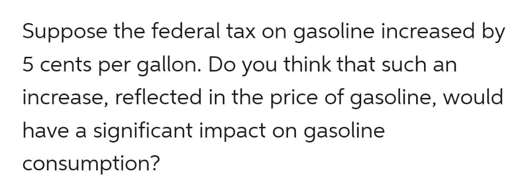 Suppose the federal tax on gasoline increased by
5 cents per gallon. Do you think that such an
increase, reflected in the price of gasoline, would
have a significant impact on gasoline
consumption?
