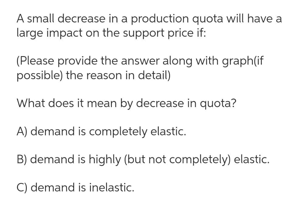 A small decrease in a production quota will have a
large impact on the support price if:
(Please provide the answer along with graph(if
possible) the reason in detail)
What does it mean by decrease in quota?
A) demand is completely elastic.
B) demand is highly (but not completely) elastic.
C) demand is inelastic.