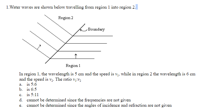 1. Water waves are shown below travelling from region 1 into region 2.
Region 2
Boundary
Region 1
In region 1, the wavelength is 5 cm and the speed is v, while in region 2 the wavelength is 6 em
and the speed is v,. The ratio v;:v,
a. is 5:6
b. is 6:5
c. is 5:11
d. cannot be determined since the frequencies are not given
e. cannot be determined since the angles of incidence and refraction are not given
