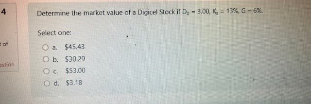4
t of
estion
Determine the market value of a Digicel Stock if Do = 3.00, Ks = 13%, G = 6%.
Select one:
O a.
O b.
O c.
O d.
$45.43
$30.29
$53.00
$3.18