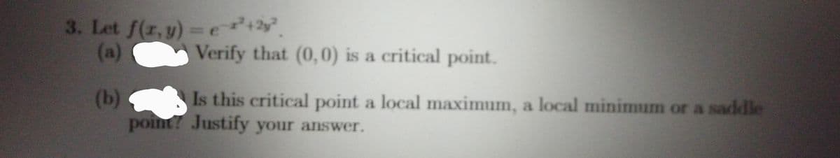 3. Let f(r,y)-e2
(a) C
Verify that (0, 0) is a critical point.
(b)
point? Justify your answer.
Is this critical point a local maximum, a local minimum or a saddle
