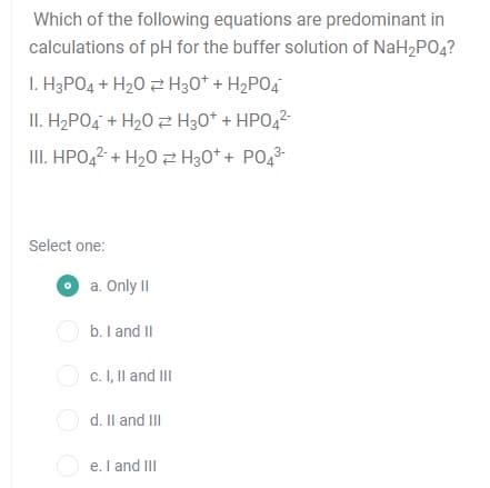 Which of the following equations are predominant in
calculations of pH for the buffer solution of NaH2PO4?
I. H3PO4 + H20 2 H30* + H2PO4
II. H2PO4 + H20 2 H30* + HPO,2-
II. HPO,2 + H20 z H30* + PO43-
Select one:
O a. Only II
O b. I and II
O c. I, Il and II
O d. Il and III
e. I and III
