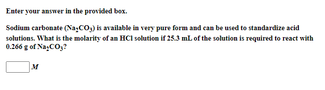 Enter your answer in the provided box.
Sodium carbonate (Na,CO3) is available in very pure form and can be used to standardize acid
solutions. What is the molarity of an HCl solution if 25.3 mL of the solution is required to react with
0.266 g of Na;CO3?
M
