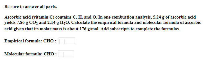 Be sure to answer all parts.
Ascorbic acid (vitamin C) contains C, H, and O. In one combustion analysis, 5.24 g of ascorbic acid
yields 7.86 g CO, and 2.14 g H,0. Calculate the empirical formula and molecular formula of ascorbic
acid given that its molar mass is about 176 g/mol. Add subscripts to complete the formulas.
Empirical formula: CHO :
Molecular formula: CHO :
