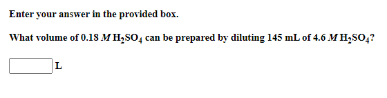 Enter your answer in the provided box.
What volume of 0.18 M H,SO, can be prepared by diluting 145 mL of 4.6 M H,SO,?
L
