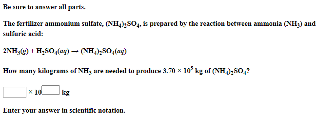 Be sure to answer all parts.
The fertilizer ammonium sulfate, (NH4)2SO4, is prepared by the reaction between ammonia (NH3) and
sulfuric acid:
2NH3(g) + H,SO4(aq) → (NH4)½SO4(aq)
How many kilograms of NH3 are needed to produce 3.70 x 1o kg of (NH,)2SO,?
x 10
kg
Enter your answer in scientific notation.
