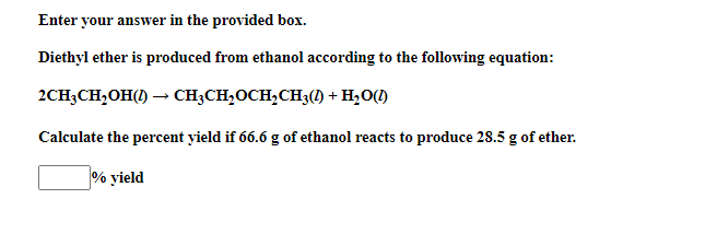 Enter your answer in the provided box.
Diethyl ether is produced from ethanol according to the following equation:
2CH3CH,OH() – CH;CH,OCH,CH3(1) + H2O()
Calculate the percent yield if 66.6 g of ethanol reacts to produce 28.5 g of ether.
% yield
