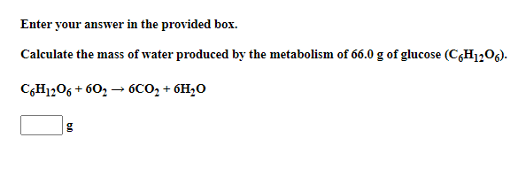Enter your answer in the provided box.
Calculate the mass of water produced by the metabolism of 66.0 g of glucose (CH1206).
C,H1,06 + 60, → 6CO, + 6H,O
