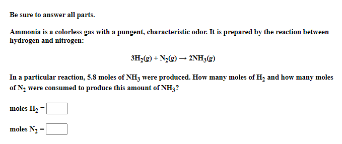 Be sure to answer all parts.
Ammonia is a colorless gas with a pungent, characteristic odor. It is prepared by the reaction between
hydrogen and nitrogen:
3H,(g) + N2(g) → 2NH3(g)
In a particular reaction, 5.8 moles of NH3 were produced. How many moles of H, and how many moles
of N2 were consumed to produce this amount of NH3?
moles H2 =
moles N2
