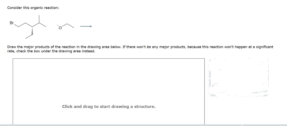 Consider this organic reaction:
Br.
Draw the major products of the reaction in the drawing area below. If there won't be any major products, because this reaction won't happen at a significant
rate, check the box under the drawing area instead.
Click and drag to start drawing a structure.