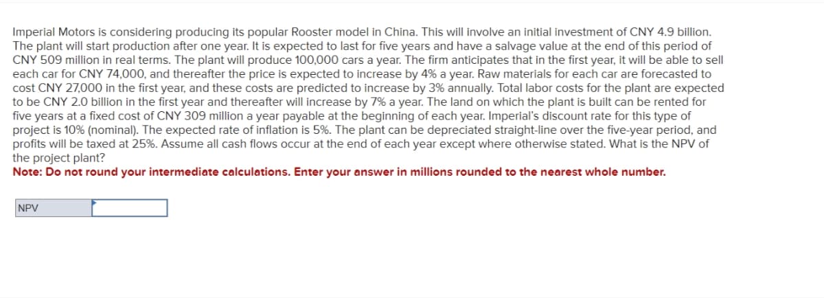 Imperial Motors is considering producing its popular Rooster model in China. This will involve an initial investment of CNY 4.9 billion.
The plant will start production after one year. It is expected to last for five years and have a salvage value at the end of this period of
CNY 509 million in real terms. The plant will produce 100,000 cars a year. The firm anticipates that in the first year, it will be able to sell
each car for CNY 74,000, and thereafter the price is expected to increase by 4% a year. Raw materials for each car are forecasted to
cost CNY 27,000 in the first year, and these costs are predicted to increase by 3% annually. Total labor costs for the plant are expected
to be CNY 2.0 billion in the first year and thereafter will increase by 7% a year. The land on which the plant is built can be rented for
five years at a fixed cost of CNY 309 million a year payable at the beginning of each year, Imperial's discount rate for this type of
project is 10% (nominal). The expected rate of inflation is 5%. The plant can be depreciated straight-line over the five-year period, and
profits will be taxed at 25%. Assume all cash flows occur at the end of each year except where otherwise stated. What is the NPV of
the project plant?
Note: Do not round your intermediate calculations. Enter your answer in millions rounded to the nearest whole number.
NPV