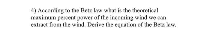 4) According to the Betz law what is the theoretical
maximum percent power of the incoming wind we can
extract from the wind. Derive the equation of the Betz law.
