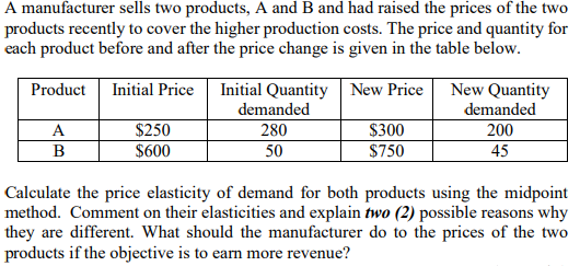A manufacturer sells two products, A and B and had raised the prices of the two
products recently to cover the higher production costs. The price and quantity for
each product before and after the price change is given in the table below.
Initial Quantity New Price
New Quantity
demanded
Product
Initial Price
demanded
$250
$300
$750
A
280
200
B
$600
50
45
Calculate the price elasticity of demand for both products using the midpoint
method. Comment on their elasticities and explain two (2) possible reasons why
they are different. What should the manufacturer do to the prices of the two
products if the objective is to earn more revenue?
